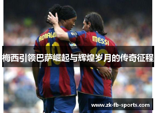 梅西引领巴萨崛起与辉煌岁月的传奇征程 梅西引领巴萨崛起与辉煌岁月的传奇征程