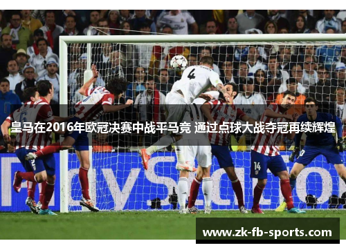 皇马在2016年欧冠决赛中战平马竞 通过点球大战夺冠再续辉煌
