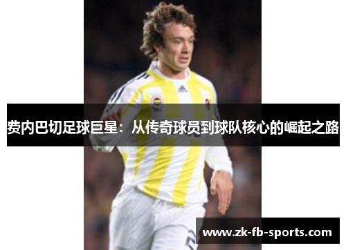 费内巴切足球巨星：从传奇球员到球队核心的崛起之路